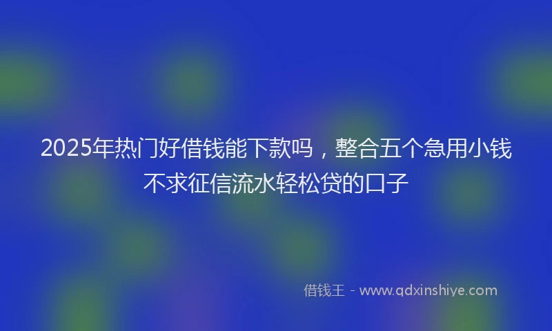 2025年热门好借钱能下款吗，整合五个急用小钱不求征信流水轻松贷的口子