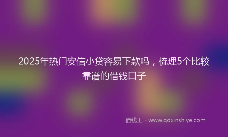 2025年热门安信小贷容易下款吗，梳理5个比较靠谱的借钱口子