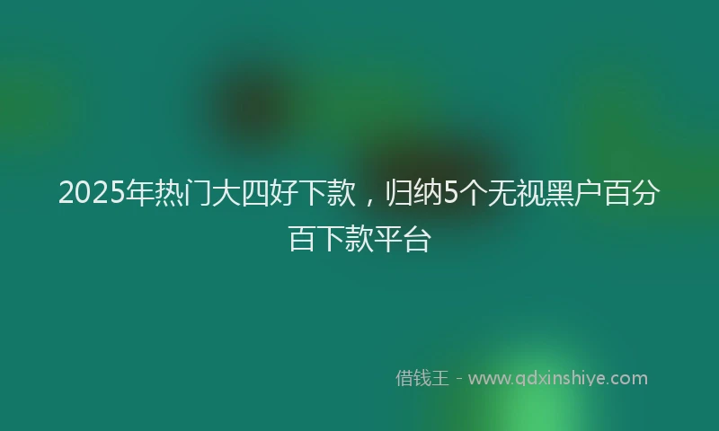2025年热门大四好下款，归纳5个无视黑户百分百下款平台