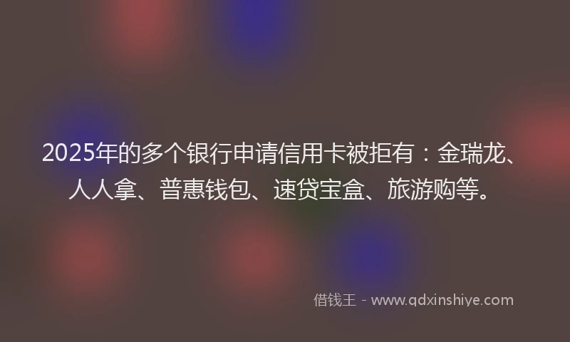 2025年的多个银行申请信用卡被拒有：金瑞龙、人人拿、普惠钱包、速贷宝盒、旅游购等。