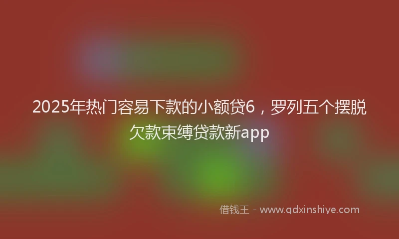 2025年热门容易下款的小额贷6，罗列五个摆脱欠款束缚贷款新app