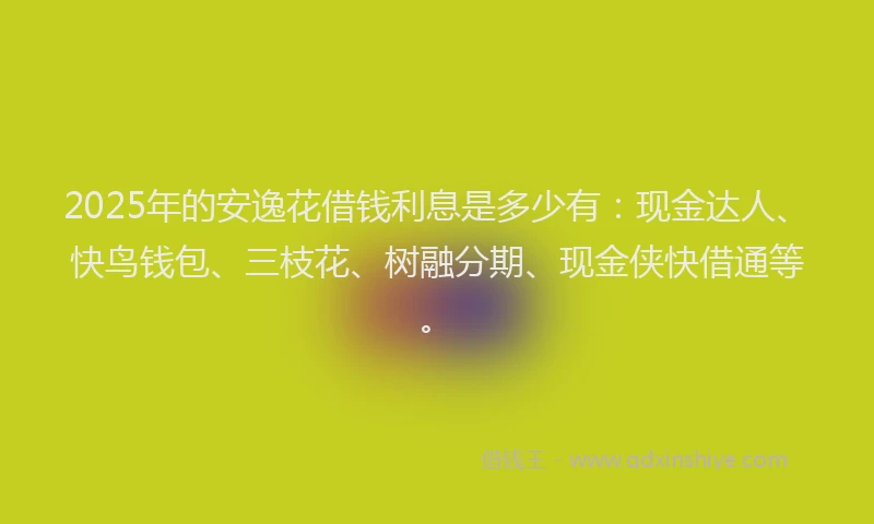 2025年的安逸花借钱利息是多少有：现金达人、快鸟钱包、三枝花、树融分期、现金侠快借通等。