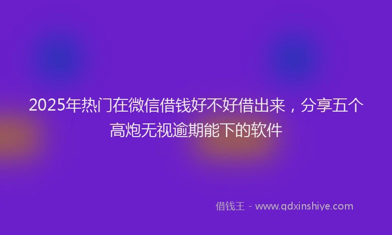 2025年热门在微信借钱好不好借出来，分享五个高炮无视逾期能下的软件
