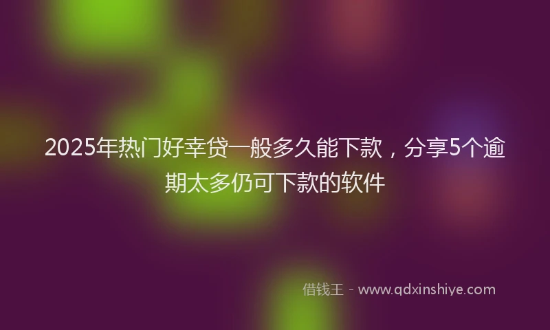 2025年热门好幸贷一般多久能下款，分享5个逾期太多仍可下款的软件