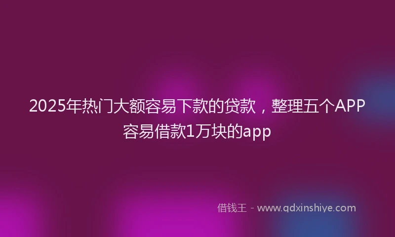 2025年热门大额容易下款的贷款，整理五个APP容易借款1万块的app