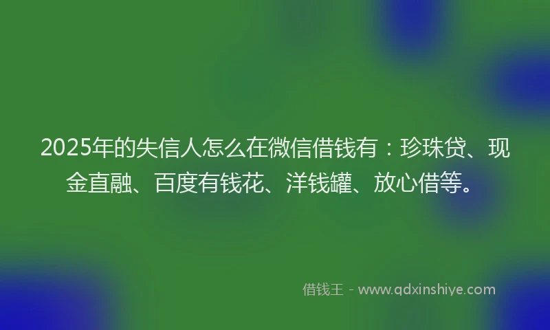 2025年的失信人怎么在微信借钱有：珍珠贷、现金直融、百度有钱花、洋钱罐、放心借等。