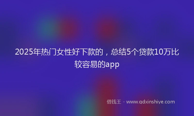2025年热门女性好下款的，总结5个贷款10万比较容易的app