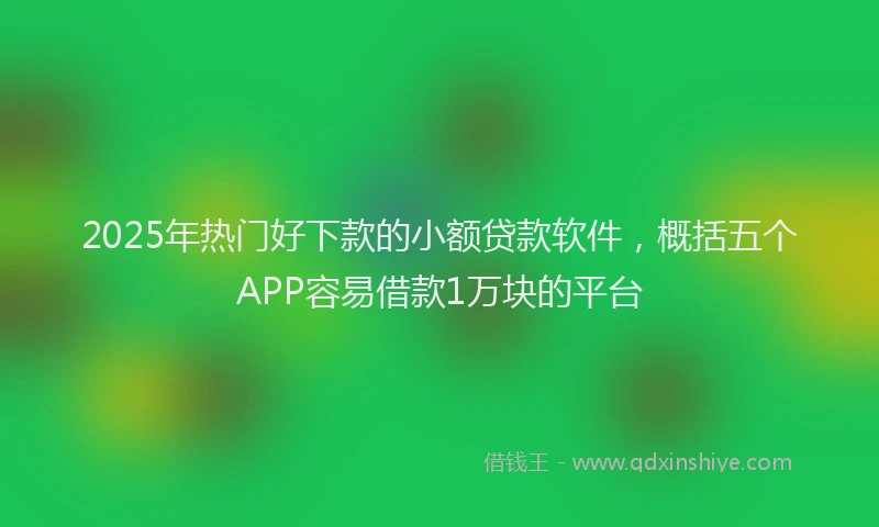 2025年热门好下款的小额贷款软件，概括五个APP容易借款1万块的平台