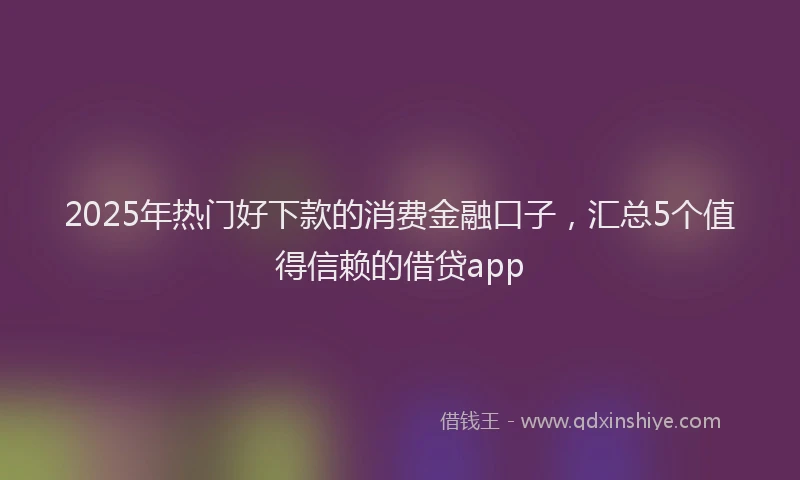 2025年热门好下款的消费金融口子，汇总5个值得信赖的借贷app