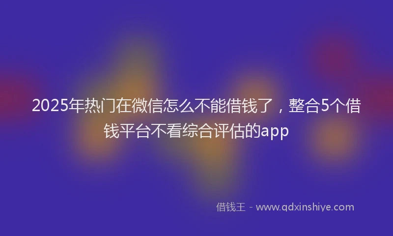 2025年热门在微信怎么不能借钱了，整合5个借钱平台不看综合评估的app
