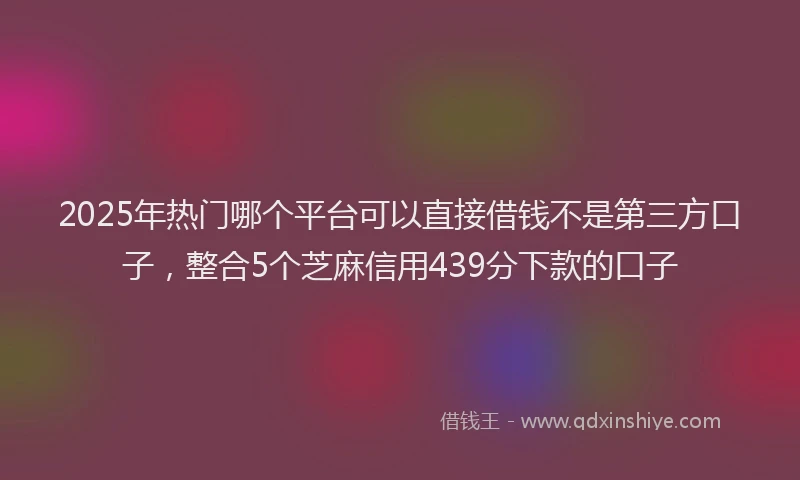 2025年热门哪个平台可以直接借钱不是第三方口子，整合5个芝麻信用439分下款的口子