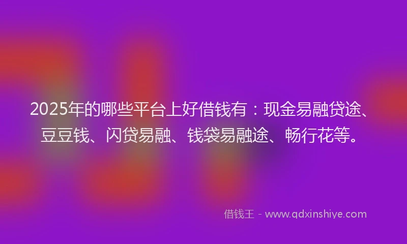2025年的哪些平台上好借钱有：现金易融贷途、豆豆钱、闪贷易融、钱袋易融途、畅行花等。