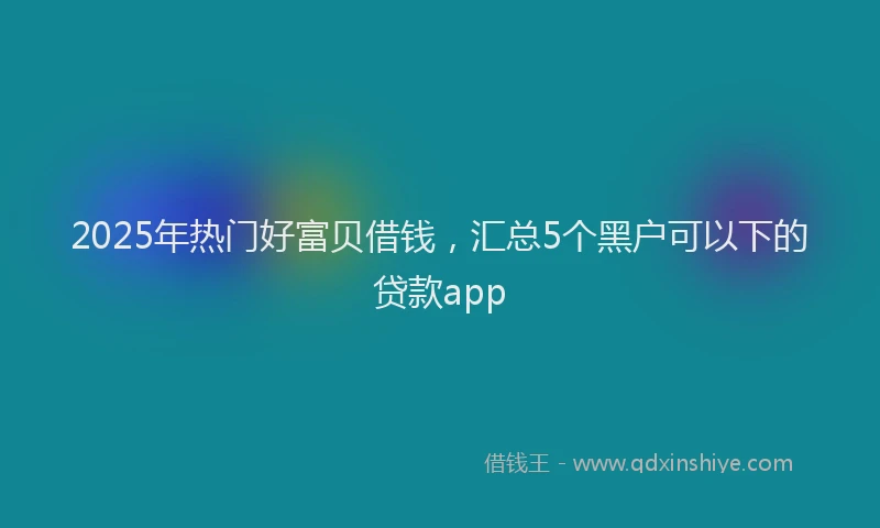 2025年热门好富贝借钱，汇总5个黑户可以下的贷款app