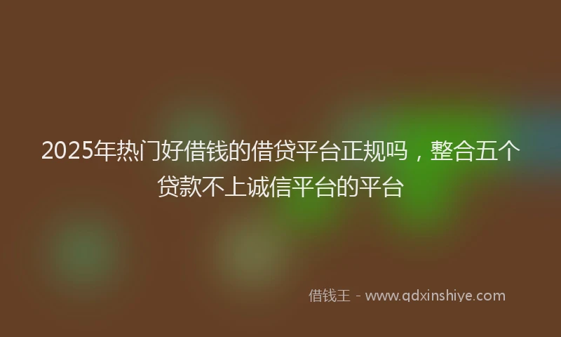 2025年热门好借钱的借贷平台正规吗，整合五个贷款不上诚信平台的平台
