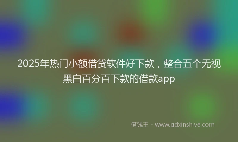 2025年热门小额借贷软件好下款，整合五个无视黑白百分百下款的借款app
