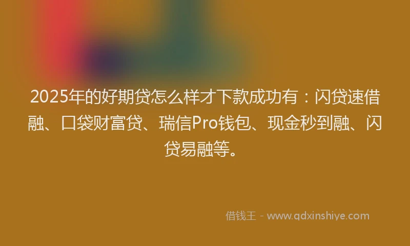 2025年的好期贷怎么样才下款成功有：闪贷速借融、口袋财富贷、瑞信Pro钱包、现金秒到融、闪贷易融等。