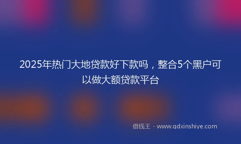 2025年热门大地贷款好下款吗，整合5个黑户可以做大额贷款平台