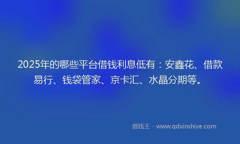 2025年的哪些平台借钱利息低有：安鑫花、借款易行、钱袋管家、京卡汇、水晶分期等。