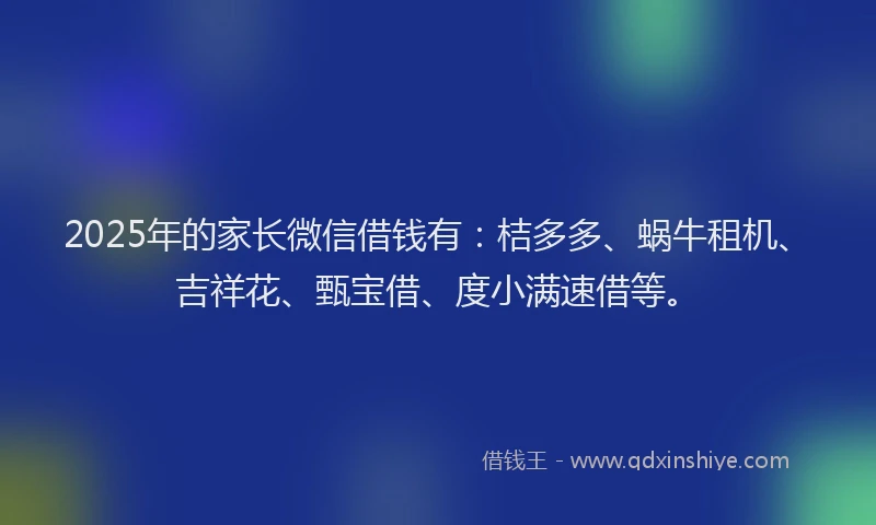 2025年的家长微信借钱有：桔多多、蜗牛租机、吉祥花、甄宝借、度小满速借等。