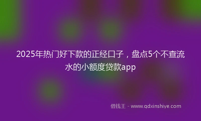 2025年热门好下款的正经口子，盘点5个不查流水的小额度贷款app