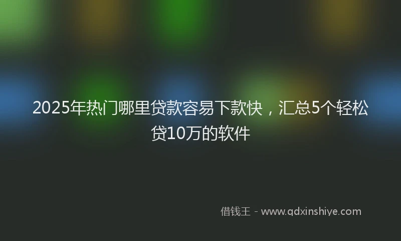 2025年热门哪里贷款容易下款快，汇总5个轻松贷10万的软件
