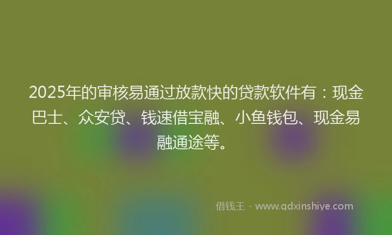 2025年的审核易通过放款快的贷款软件有：现金巴士、众安贷、钱速借宝融、小鱼钱包、现金易融通途等。