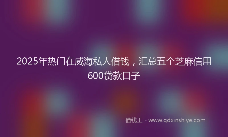 2025年热门在威海私人借钱，汇总五个芝麻信用600贷款口子