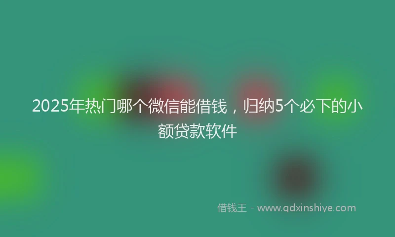 2025年热门哪个微信能借钱，归纳5个必下的小额贷款软件