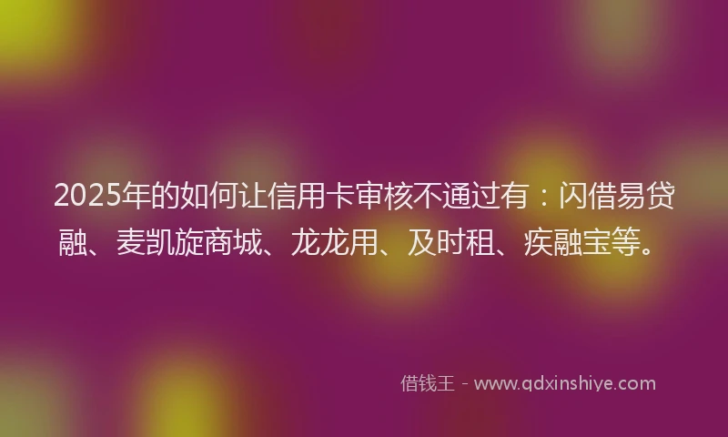 2025年的如何让信用卡审核不通过有：闪借易贷融、麦凯旋商城、龙龙用、及时租、疾融宝等。
