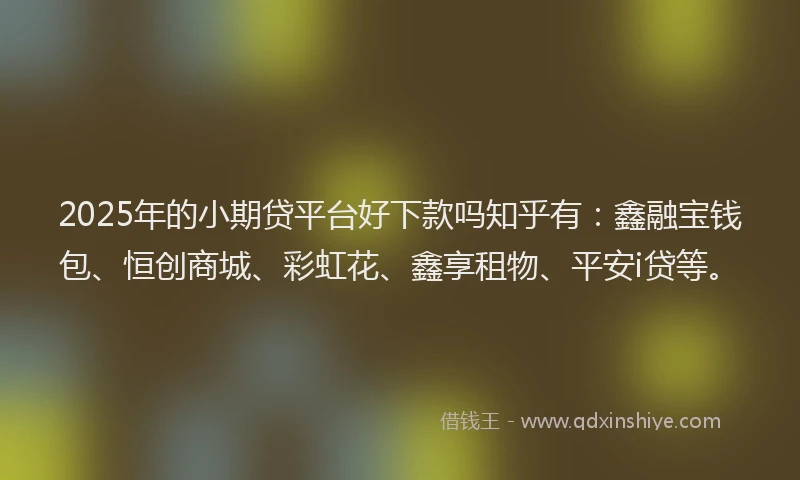 2025年的小期贷平台好下款吗知乎有：鑫融宝钱包、恒创商城、彩虹花、鑫享租物、平安i贷等。
