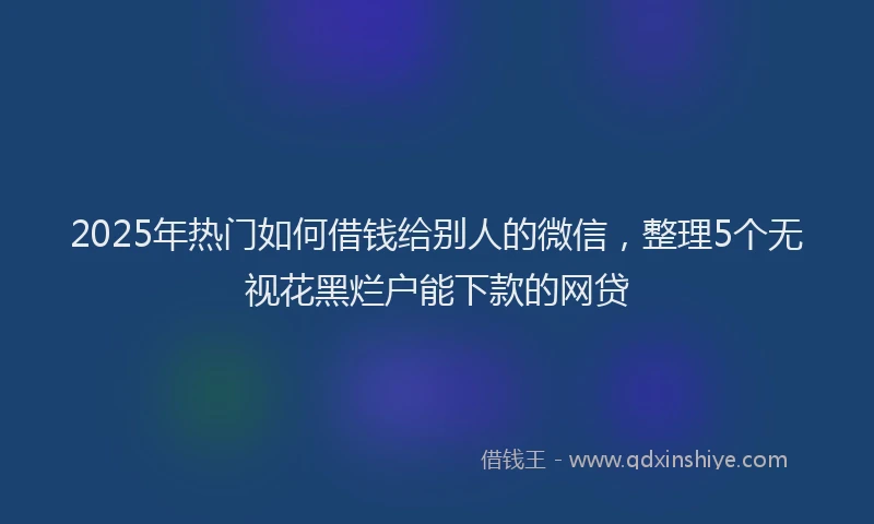 2025年热门如何借钱给别人的微信，整理5个无视花黑烂户能下款的网贷