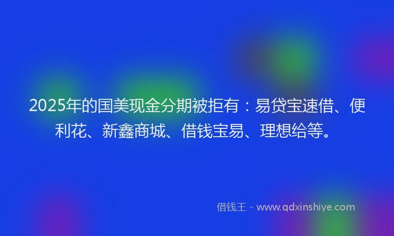2025年的国美现金分期被拒有：易贷宝速借、便利花、新鑫商城、借钱宝易、理想给等。