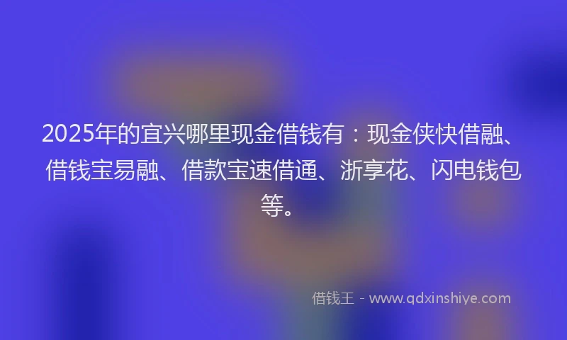 2025年的宜兴哪里现金借钱有：现金侠快借融、借钱宝易融、借款宝速借通、浙享花、闪电钱包等。