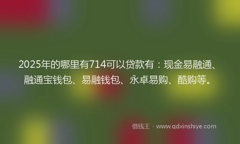 2025年的哪里有714可以贷款有：现金易融通、融通宝钱包、易融钱包、永卓易购、酷购等。