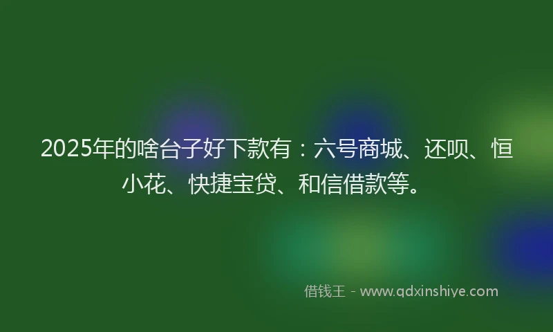 2025年的啥台子好下款有：六号商城、还呗、恒小花、快捷宝贷、和信借款等。