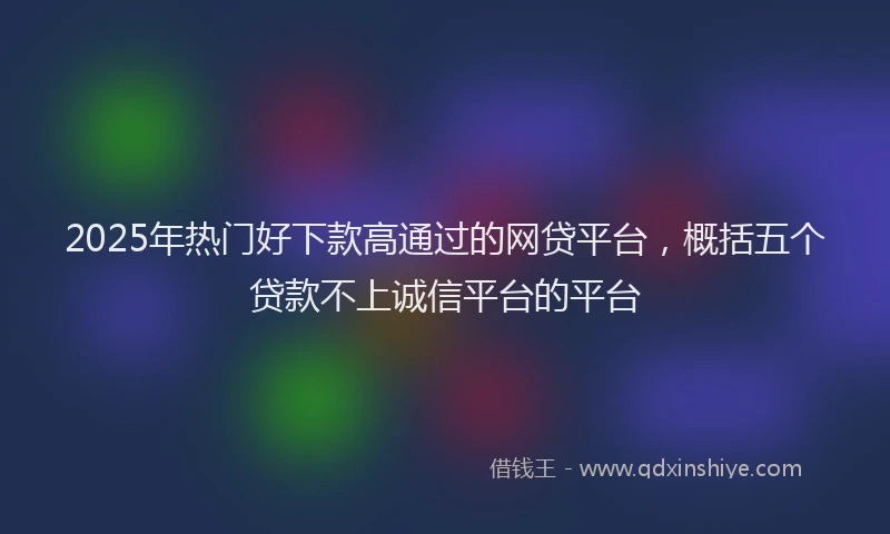 2025年热门好下款高通过的网贷平台，概括五个贷款不上诚信平台的平台