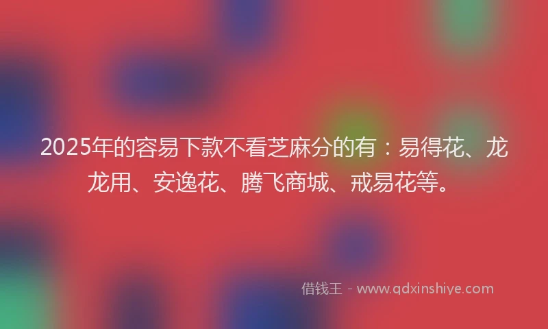 2025年的容易下款不看芝麻分的有：易得花、龙龙用、安逸花、腾飞商城、戒易花等。