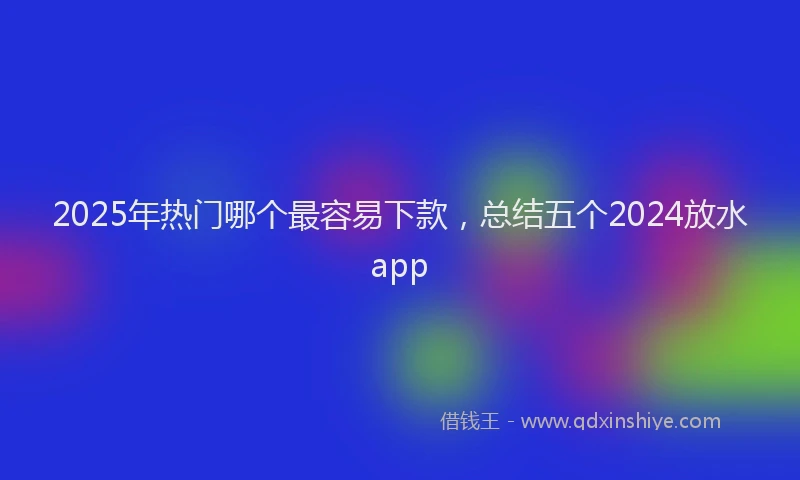 2025年热门哪个最容易下款，总结五个2024放水app