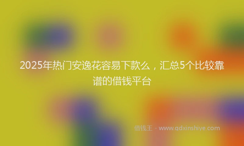2025年热门安逸花容易下款么，汇总5个比较靠谱的借钱平台
