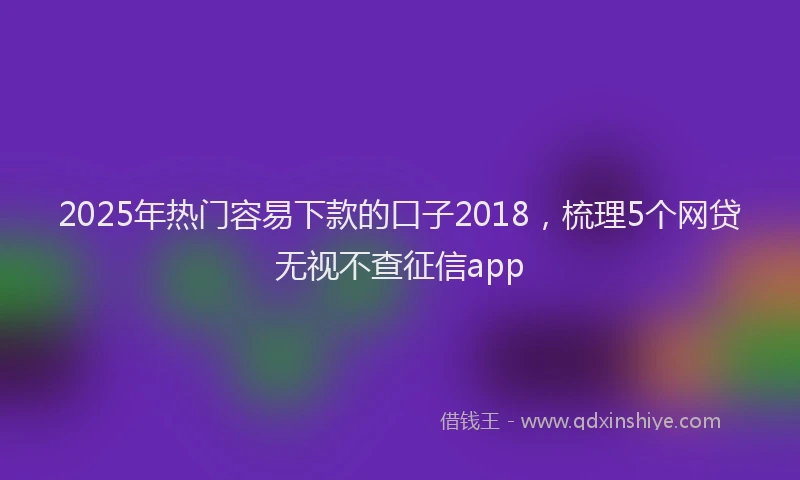 2025年热门容易下款的口子2018，梳理5个网贷无视不查征信app