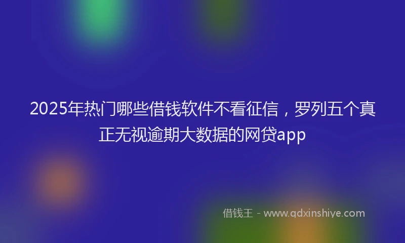 2025年热门哪些借钱软件不看征信，罗列五个真正无视逾期大数据的网贷app