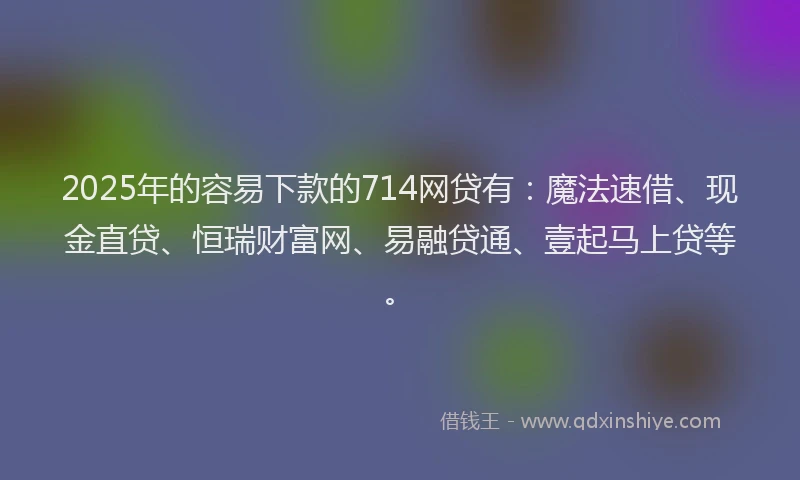 2025年的容易下款的714网贷有：魔法速借、现金直贷、恒瑞财富网、易融贷通、壹起马上贷等。