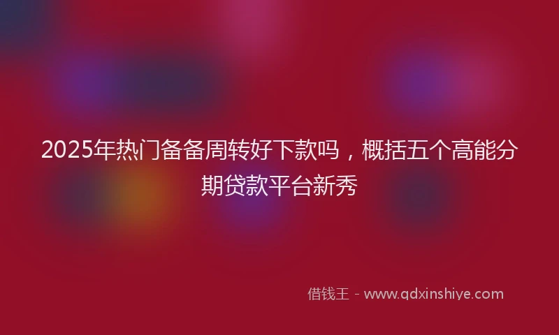 2025年热门备备周转好下款吗，概括五个高能分期贷款平台新秀
