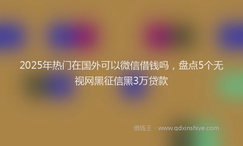 2025年热门在国外可以微信借钱吗，盘点5个无视网黑征信黑3万贷款