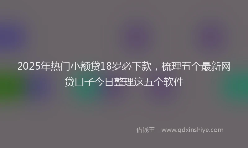 2025年热门小额贷18岁必下款，梳理五个最新网贷口子今日整理这五个软件