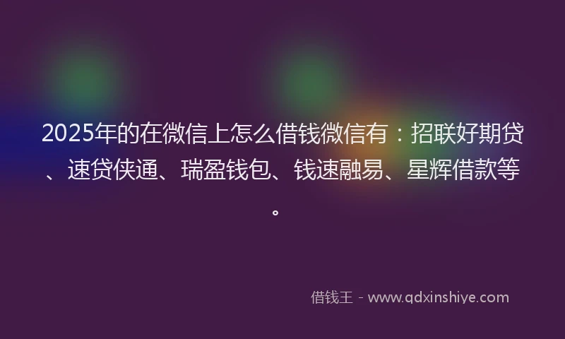 2025年的在微信上怎么借钱微信有：招联好期贷、速贷侠通、瑞盈钱包、钱速融易、星辉借款等。