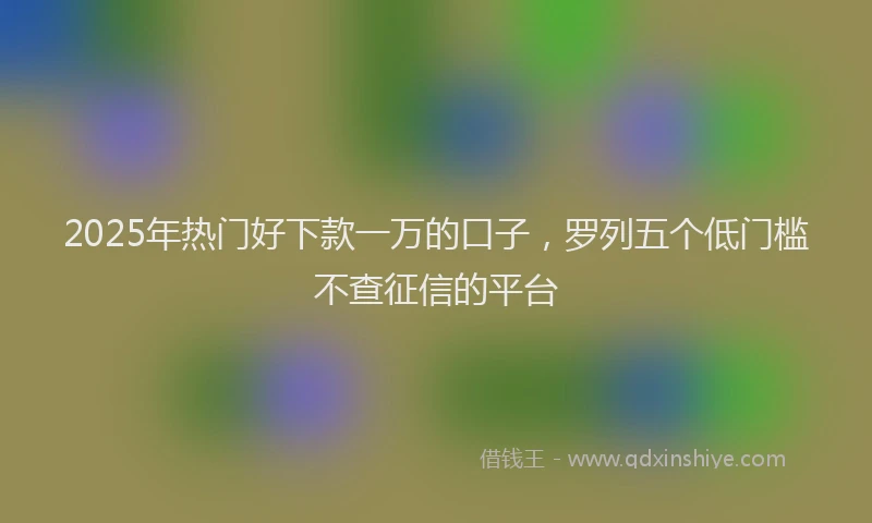 2025年热门好下款一万的口子，罗列五个低门槛不查征信的平台