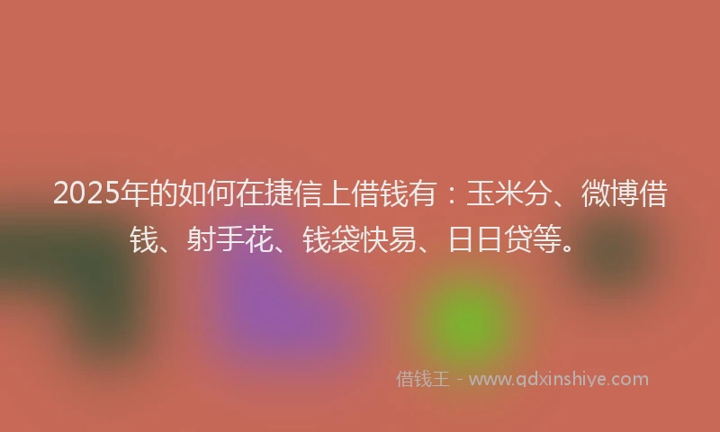 2025年的如何在捷信上借钱有：玉米分、微博借钱、射手花、钱袋快易、日日贷等。