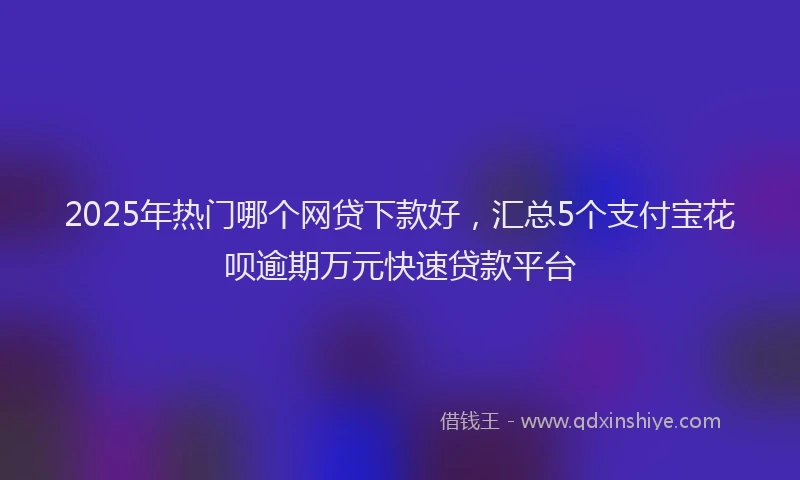 2025年热门哪个网贷下款好，汇总5个支付宝花呗逾期万元快速贷款平台