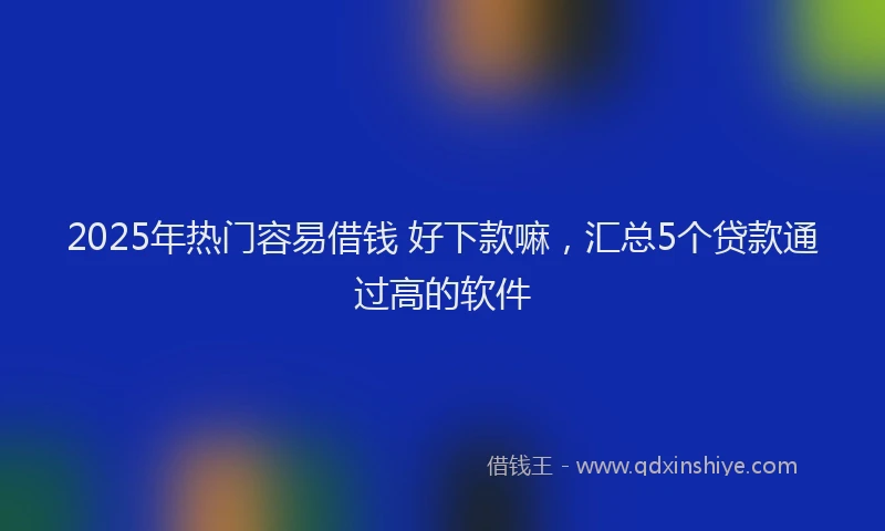 2025年热门容易借钱 好下款嘛，汇总5个贷款通过高的软件
